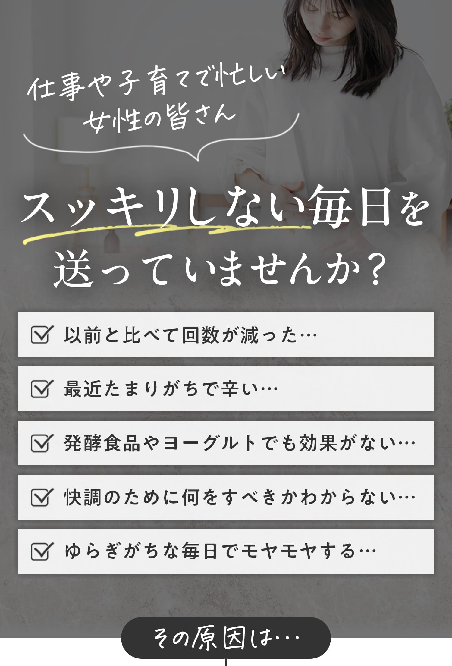 仕事や子育てで忙しい女性の皆さん。スッキリしない毎日を送っていませんか。以前と比べて回数が減った。最近溜まりがちで辛い。発酵食品やヨーグルトでも効果がない。快調のために何をすべきかわからない。ゆらぎがちな毎日でモヤモヤする。その原因は